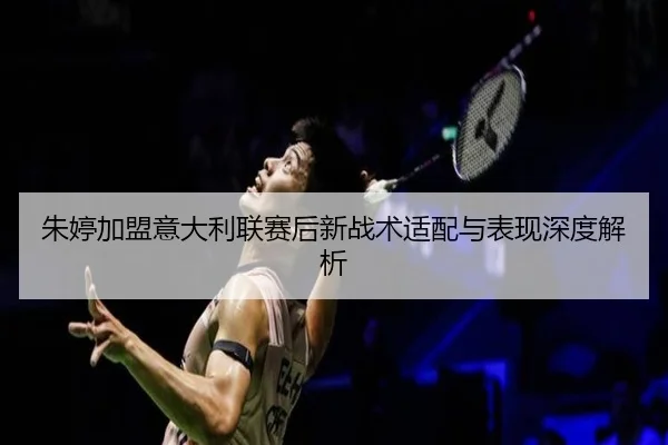 朱婷加盟意大利联赛后新战术适配与表现深度解析